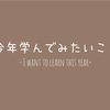 今年、学んでみたいこと