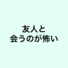 友人と久々に会うのが怖い。つまらない奴だとガッカリされそう