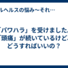 「パワハラ」を受けました。「頭痛」が続いているけど、どうすればいいの？