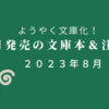 【新刊案内 文庫】2023年8月　いつ？ ようやく文庫化！ 今月発売の文庫本＆注目本