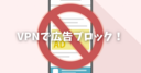 【広告ブロック】VPNを使ってゲームやアプリ、ブラウザの広告を非表示にする方法！