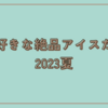 大好きな絶品アイスたち　2023夏