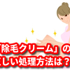 自宅での「除毛クリーム」の正しい処理方法は？