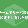 チームでサーバ接続設定を共有した話