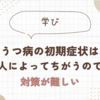 うつ病の初期症状は人によってちがうので対策が難しい。