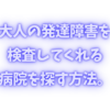 成人の発達障害の診断をしてくれる病院を探す方法について