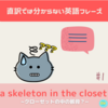 ’a skeleton in the closet’ クローゼットの中の骸骨⁉【直訳では分からない英語フレーズ＃1】