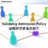 Validating Admission Policy は何ができるのか？