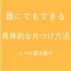 誰でもできる【具体的な片付け方法】４つの基本動作！