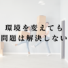環境を変えても問題は解決しない