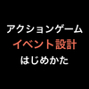 アクションゲーム イベント設計 はじめかた