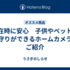 不在時に安心　子供やペットの見守りができるホームカメラをご紹介