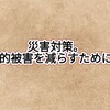 災害対策。人的被害を減らすためにできる準備。