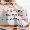 中学生と親が一緒に勉強するのはいいのか？悪いのか？