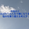 お悩み☆悩みばかりの人生で嫌になります。悩みを乗り越える考え方