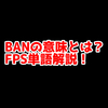 FPSの「BAN」ってどういう意味？意味を解説！【単語解説】