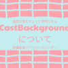 CastBackgroundについて