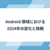 Android 領域における2024年の変化と挑戦
