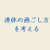 連休の過ごし方を考える