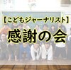 【こどもジャーナリスト】番外編②感謝の会…(´；ω；`)