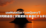 useMutation×useQueryで非同期処理と状態更新を最適化する方法
