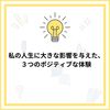 私の人生に大きな影響を与えた、３つのポジティブな体験