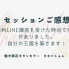 【セッションご感想】無料LINE講座を受けた時点で変化がありました。自分の王国を築きます！