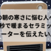 冬の朝の寒さに悩む人へ！２秒で暖まるセラミックヒーターを伝えたい。