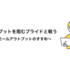 アウトプットを阻むプライドと戦う〜スモールアウトプットのすすめ〜