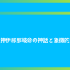 創造神伊邪那岐命の神話と象徴的意味