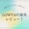 LOWYA（ロウヤ）の評判は？実際に買った家具のレビューとニトリとの比較！