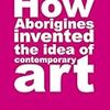 「How Aborigines Invented the Idea of Contemporary Art: Writings on Aboriginal Contemporary Art」