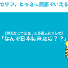 「なんで日本にきたの？」って英語でなんていうの？