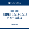 【週報】10/13-10/19　チョーよ鼻よ