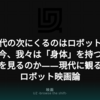 AI時代の次にくるのはロボットか？ なぜ今、我々は「身体」を持つ機械の夢を見るのか——現代に観るべきロボット映画論