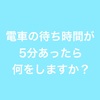 電車の待ち時間や休憩時間あなたはなにをして過ごしますか？