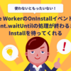 Service WorkerのOnInstallイベントでは、event.waitUntilの処理が終わるまでInstallを待ってくれる