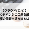 【クラウドバンク】クラウドバンクの口座を解約！口座閉鎖申請の方法とは？