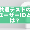 共通テストのユーザーIDとは？確認方法・ログインできない原因と対処法を完全ガイド