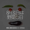 1767食目「8月31日は野菜の日」野菜と果物の記念日シリーズその22