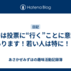 選挙は投票に“行く”ことに意味があります！若い人は特に！！