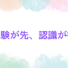 体験が先、認識が後