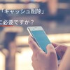 【Topic】キャッシュ削除は本当に必要なのか？