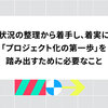 状況の整理から着手し、着実に「プロジェクト化の第一歩」を踏み出すために必要なこと