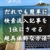 【保存版】だれでも簡単に検索流入記事を1位にさせる超具体的な方法