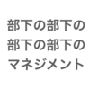 部下の部下の部下の部下のマネジメントはどうしたらいいか？