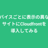 デバイスの種類ごとに表示の異なるサイトにCloudFrontを導入した話