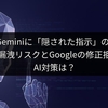 Google Geminiに「隠された指示」の脆弱性。情報漏洩リスクとGoogleの修正拒否、AI対策は？
