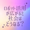 ロボット活用が広がると社会はどうなるのか？（予言）