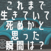 これまで生きてきて死ぬかと思った瞬間